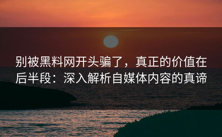 别被黑料网开头骗了，真正的价值在后半段：深入解析自媒体内容的真谛