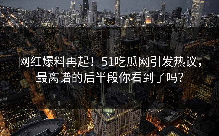 网红爆料再起！51吃瓜网引发热议，最离谱的后半段你看到了吗？