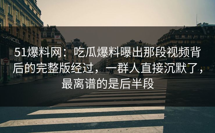 51爆料网：吃瓜爆料曝出那段视频背后的完整版经过，一群人直接沉默了，最离谱的是后半段