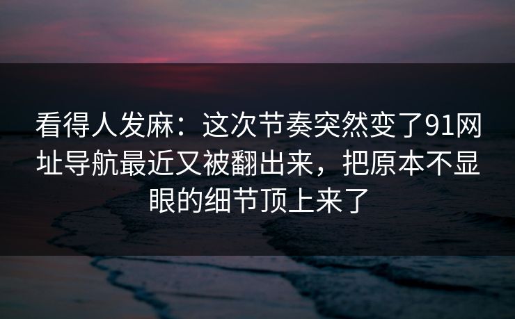 看得人发麻：这次节奏突然变了91网址导航最近又被翻出来，把原本不显眼的细节顶上来了