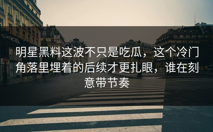 明星黑料这波不只是吃瓜，这个冷门角落里埋着的后续才更扎眼，谁在刻意带节奏