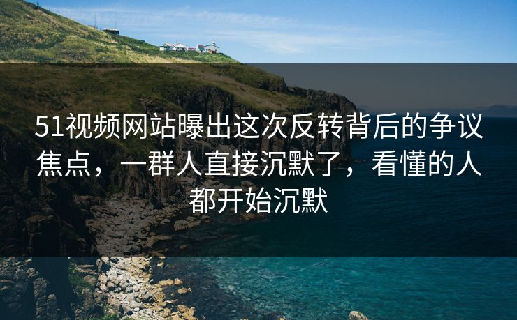 51视频网站曝出这次反转背后的争议焦点，一群人直接沉默了，看懂的人都开始沉默