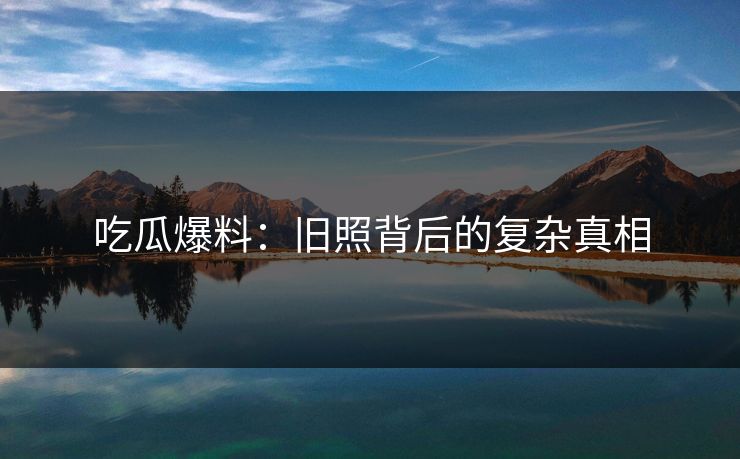 吃瓜爆料：旧照背后的复杂真相