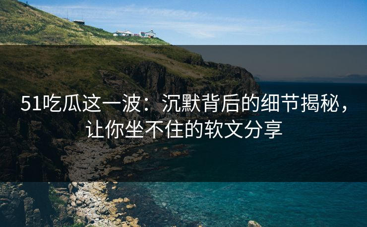 51吃瓜这一波：沉默背后的细节揭秘，让你坐不住的软文分享