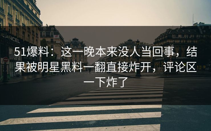 51爆料：这一晚本来没人当回事，结果被明星黑料一翻直接炸开，评论区一下炸了