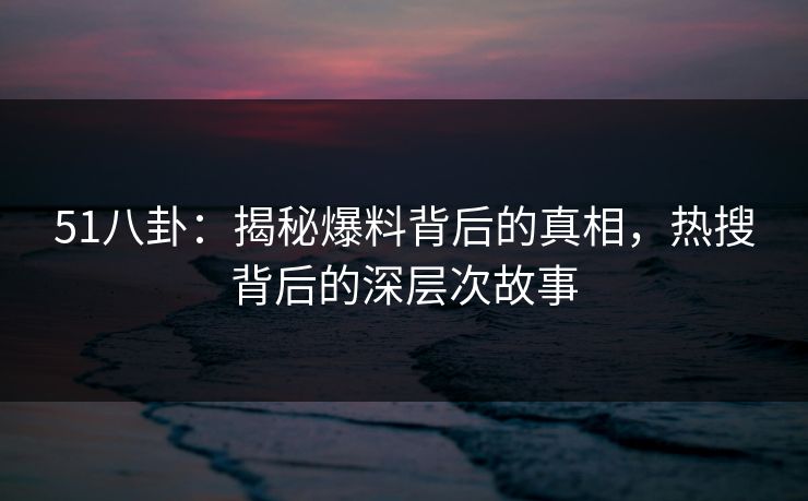 51八卦：揭秘爆料背后的真相，热搜背后的深层次故事