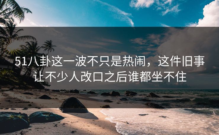 51八卦这一波不只是热闹，这件旧事让不少人改口之后谁都坐不住