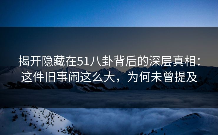 揭开隐藏在51八卦背后的深层真相：这件旧事闹这么大，为何未曾提及