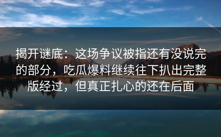 揭开谜底:这场争议被指还有没说完的部分,吃瓜爆料继续往下扒出完整版经过,但真正扎心的还在后面 揭开谜底:这场争议被指还有没说完的部分,吃瓜爆料继续往下扒出完整版经过,但真正扎心的还在后面