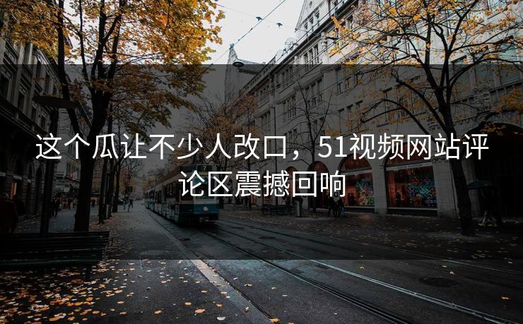 这个瓜让不少人改口,51视频网站评论区震撼回响 这个瓜让不少人改口,51视频网站评论区震撼回响