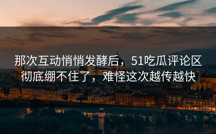 那次互动悄悄发酵后，51吃瓜评论区彻底绷不住了，难怪这次越传越快
